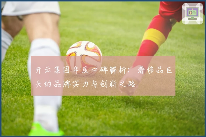 开云集团年度口碑解析：奢侈品巨头的品牌实力与创新之路