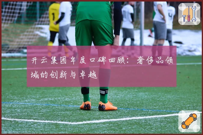 开云集团年度口碑回顾:奢侈品领域的创新与卓越