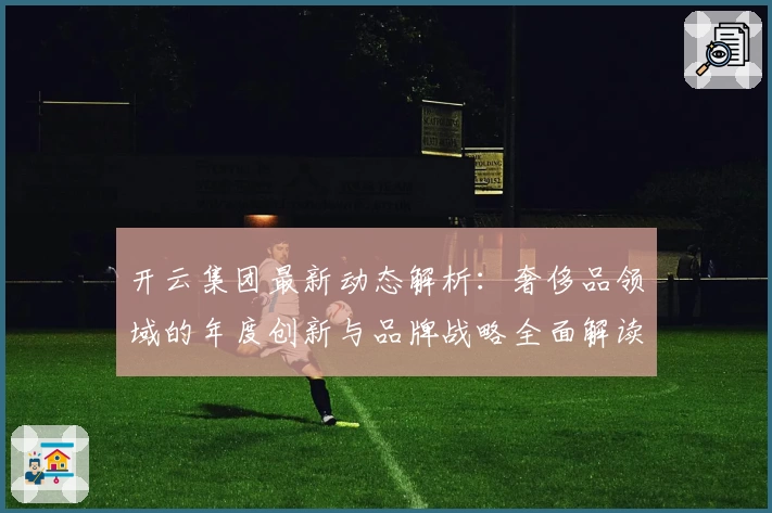 开云集团最新动态解析：奢侈品领域的年度创新与品牌战略全面解读