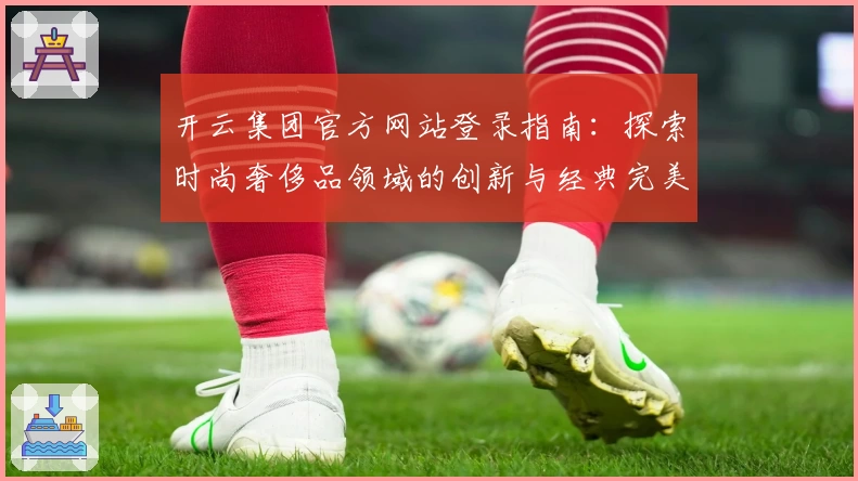 开云集团官方网站登录指南：探索时尚奢侈品领域的创新与经典完美融合