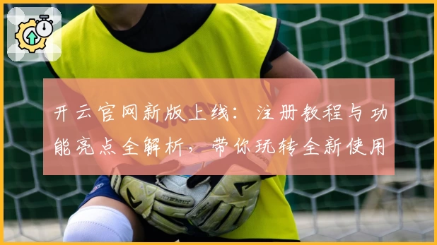 开云官网新版上线：注册教程与功能亮点全解析，带你玩转全新使用体验