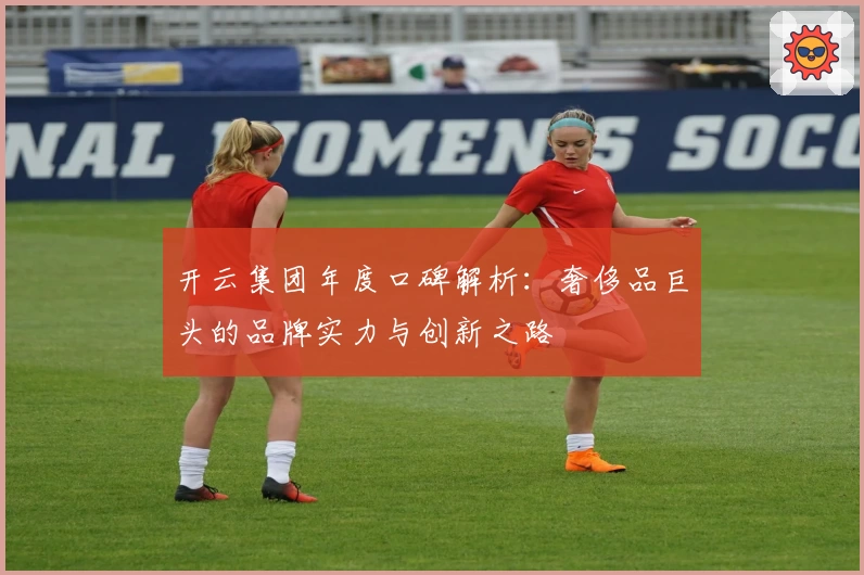 开云集团年度口碑解析：奢侈品巨头的品牌实力与创新之路