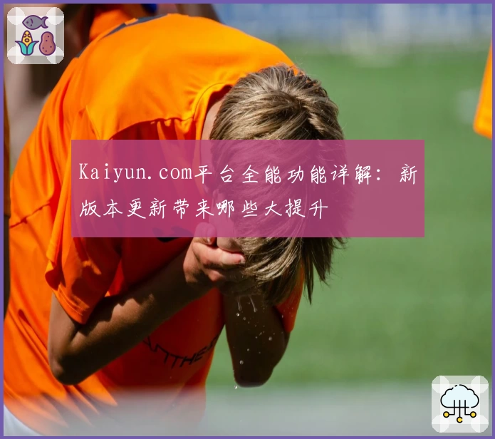 Kaiyun.com平台全能功能详解：新版本更新带来哪些大提升