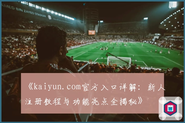 《kaiyun.com官方入口详解：新人注册教程与功能亮点全揭秘》