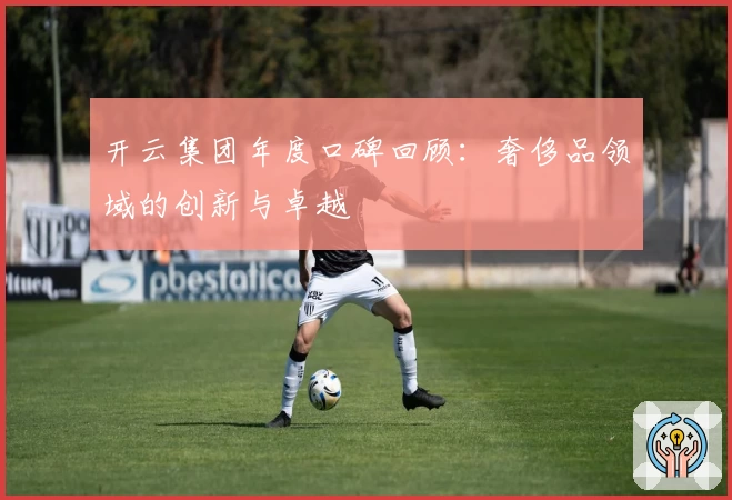 开云集团年度口碑回顾：奢侈品领域的创新与卓越