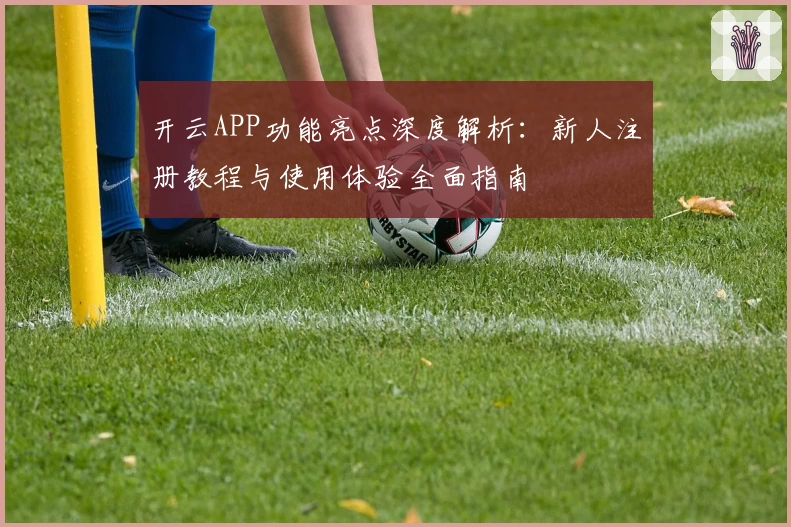 开云APP功能亮点深度解析：新人注册教程与使用体验全面指南