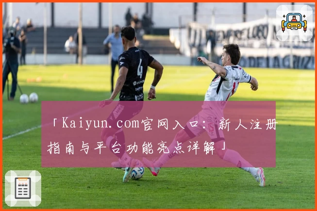 「Kaiyun.com官网入口：新人注册指南与平台功能亮点详解」
