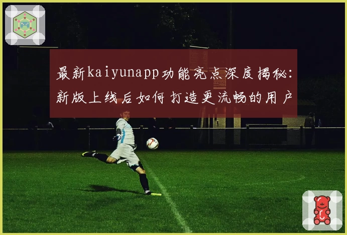 最新kaiyunapp功能亮点深度揭秘：新版上线后如何打造更流畅的用户体验？