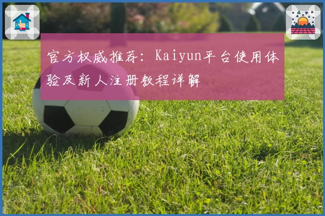 官方权威推荐：Kaiyun平台使用体验及新人注册教程详解