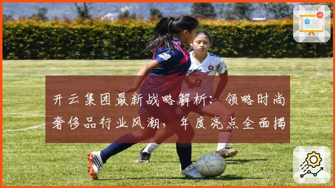 开云集团最新战略解析：领略时尚奢侈品行业风潮，年度亮点全面揭晓